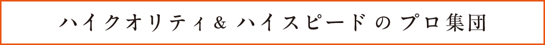 ハイクオリティ ハイスピードのプロ集団